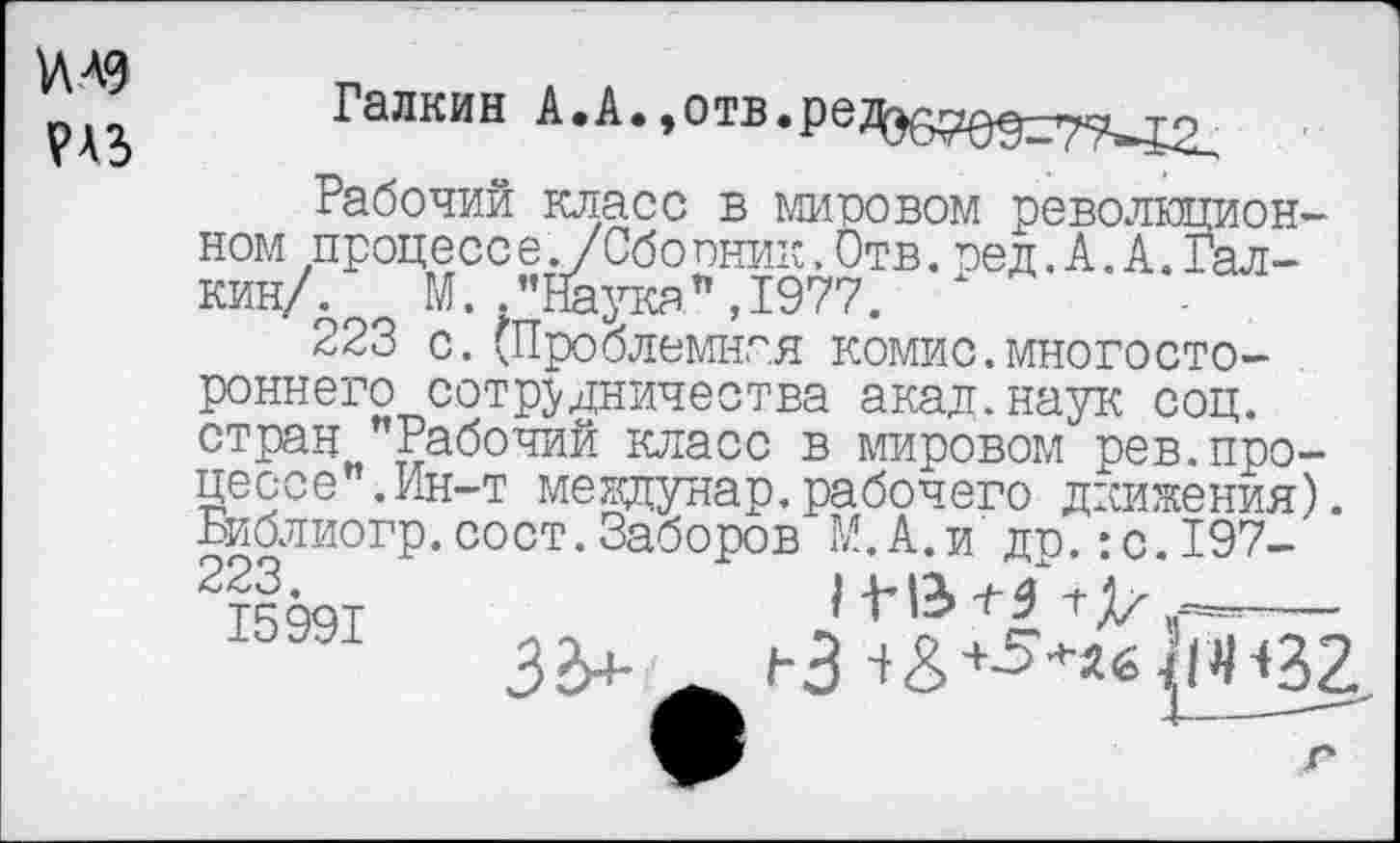 ﻿1ЛА9
?АЗ
Галкин А.А.^тв.рет^^^^т^
Рабочий класс в мировом революционном процесс е. /Сбопник,Отв.пед.А.А.Галкин/. М.."Наука",1977.
223 с.(Проблемная комис.многостороннего сотрудничества акад.наук соц. стран "Рабочий класс в мировом рев.процессе". Ин-т мехщунар.рабочего движения). Библиогр.сост.Заборов М.А.и до.:с.197-
33+